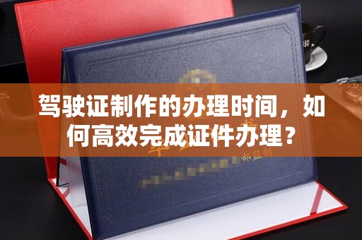 界首驾驶证制作的办理时间，如何高效完成证件办理？