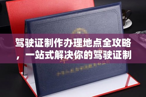 界首驾驶证制作办理地点全攻略，一站式解决你的驾驶证制作需求