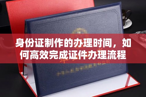 界首身份证制作的办理时间，如何高效完成证件办理流程