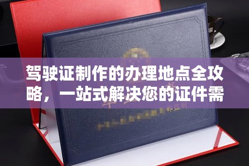 界首驾驶证制作的办理地点全攻略，一站式解决您的证件需求